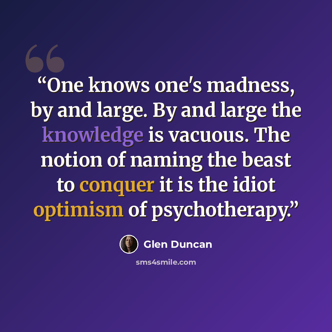 “One knows one's madness, by and large. By and large the knowledge is vacuous. The notion of naming the beast to conquer it is the idiot optimism of psychotherapy.” quote by Glen Duncan