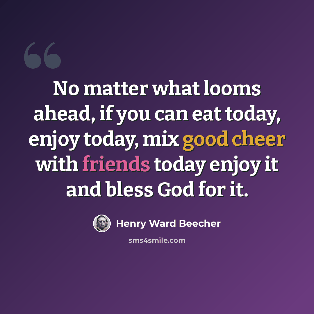 “No matter what looms ahead, if you can eat today, enjoy today, mix good cheer with friends today enjoy it and bless God for it.” quote by Henry Ward Beecher