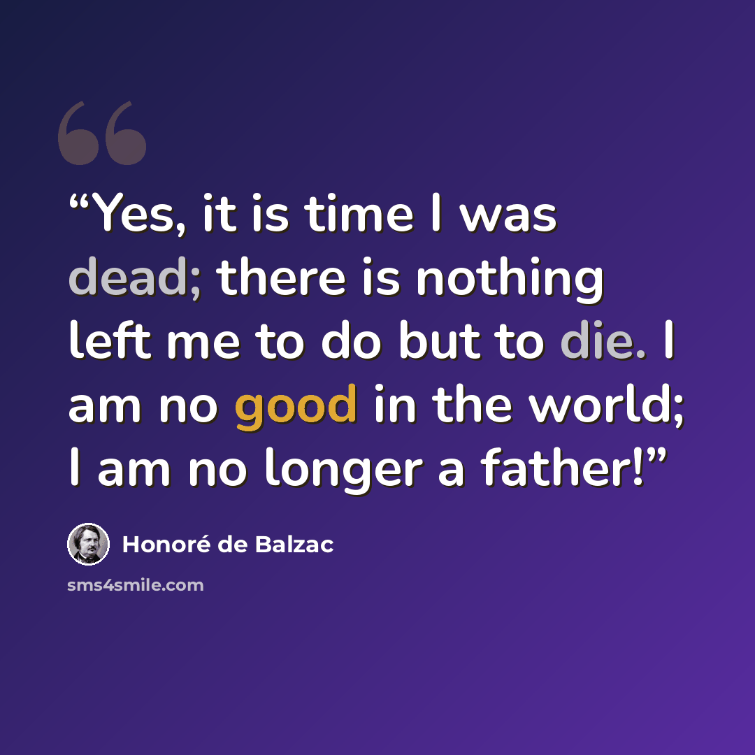 “Yes, it is time I was dead; there is nothing left me to do but to die. I am no good in the world; I am no longer a father!” quote by Honoré de Balzac