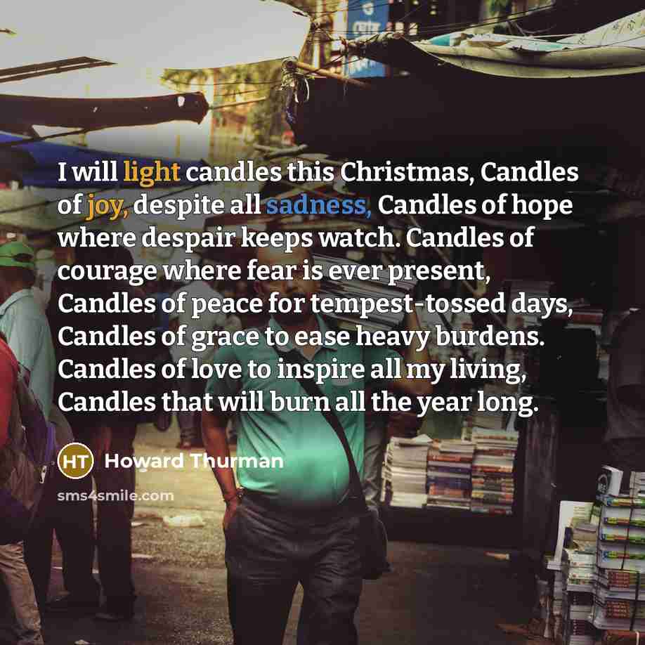 “I will light candles this Christmas, Candles of joy, despite all sadness, Candles of hope where despair keeps watch. Candles of courage where fear is ever present, Candles of peace for tempest-tossed days, Candles of grace to ease heavy burdens. Candles of love to inspire all my living, Candles…” quote by Howard Thurman