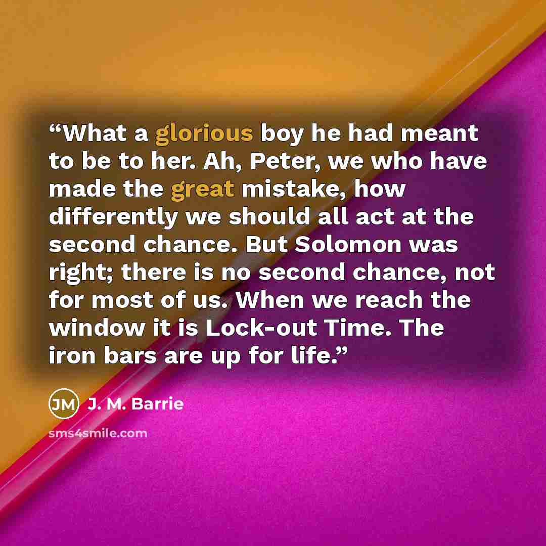 “What a glorious boy he had meant to be to her. Ah, Peter, we who have made the great mistake, how differently we should all act at the second chance. But Solomon was right; there is no second chance, not for most of us. When we reach the window it is Lock-out Time. The iron bars are up for life.” quote by J. M. Barrie