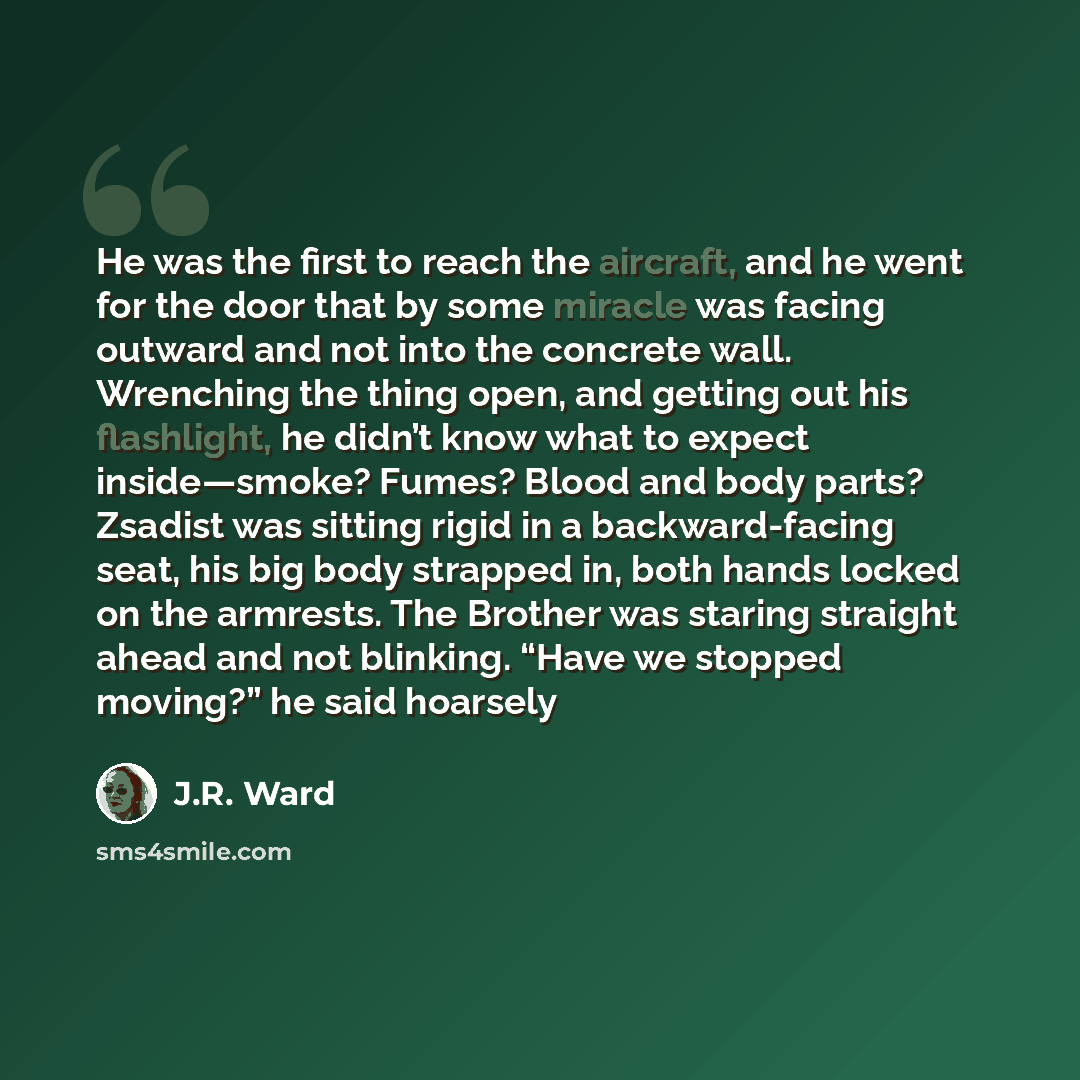 “He was the first to reach the aircraft, and he went for the door that by some miracle was facing outward and not into the concrete wall. Wrenching the thing open, and getting out his flashlight, he didn’t know what to expect inside—smoke? Fumes? Blood and body parts? Zsadist was sitting rigid in a…” quote by J.R. Ward