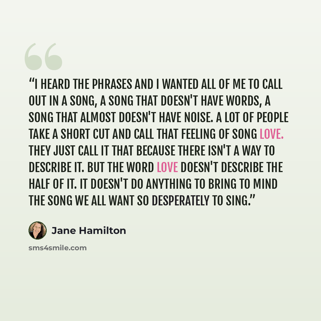 “I heard the phrases and I wanted all of me to call out in a song, a song that doesn't have words, a song that almost doesn't have noise. A lot of people take a short cut and call that feeling of song love. They just call it that because there isn't a way to describe it. But the word love doesn't…” quote by Jane Hamilton