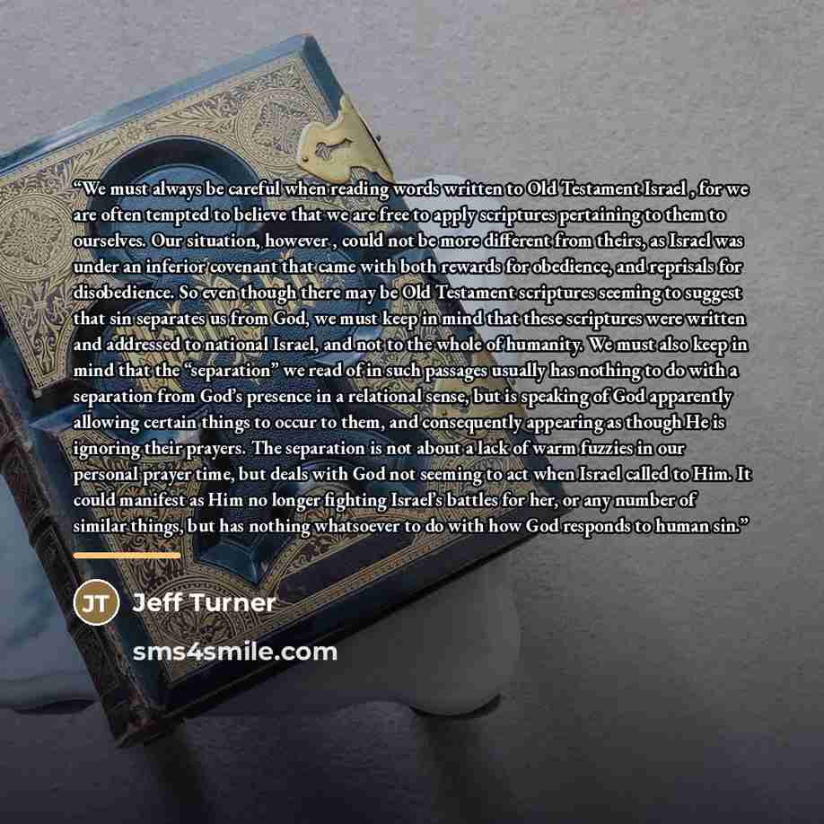 “We must always be careful when reading words written to Old Testament Israel , for we are often tempted to believe that we are free to apply scriptures pertaining to them to ourselves. Our situation, however , could not be more different from theirs, as Israel was under an inferior covenant that…” quote by Jeff Turner