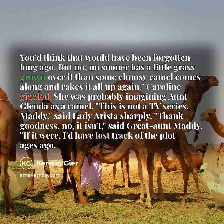 “You'd think that would have been forgotten long ago. But no, no sooner has a little grass grown over it than some clumsy camel comes along and rakes it all up again." Caroline giggled. She was probably imagining Aunt Glenda as a camel. "This is not a TV series, Maddy," said Lady Arista sharply…” quote by Kerstin Gier