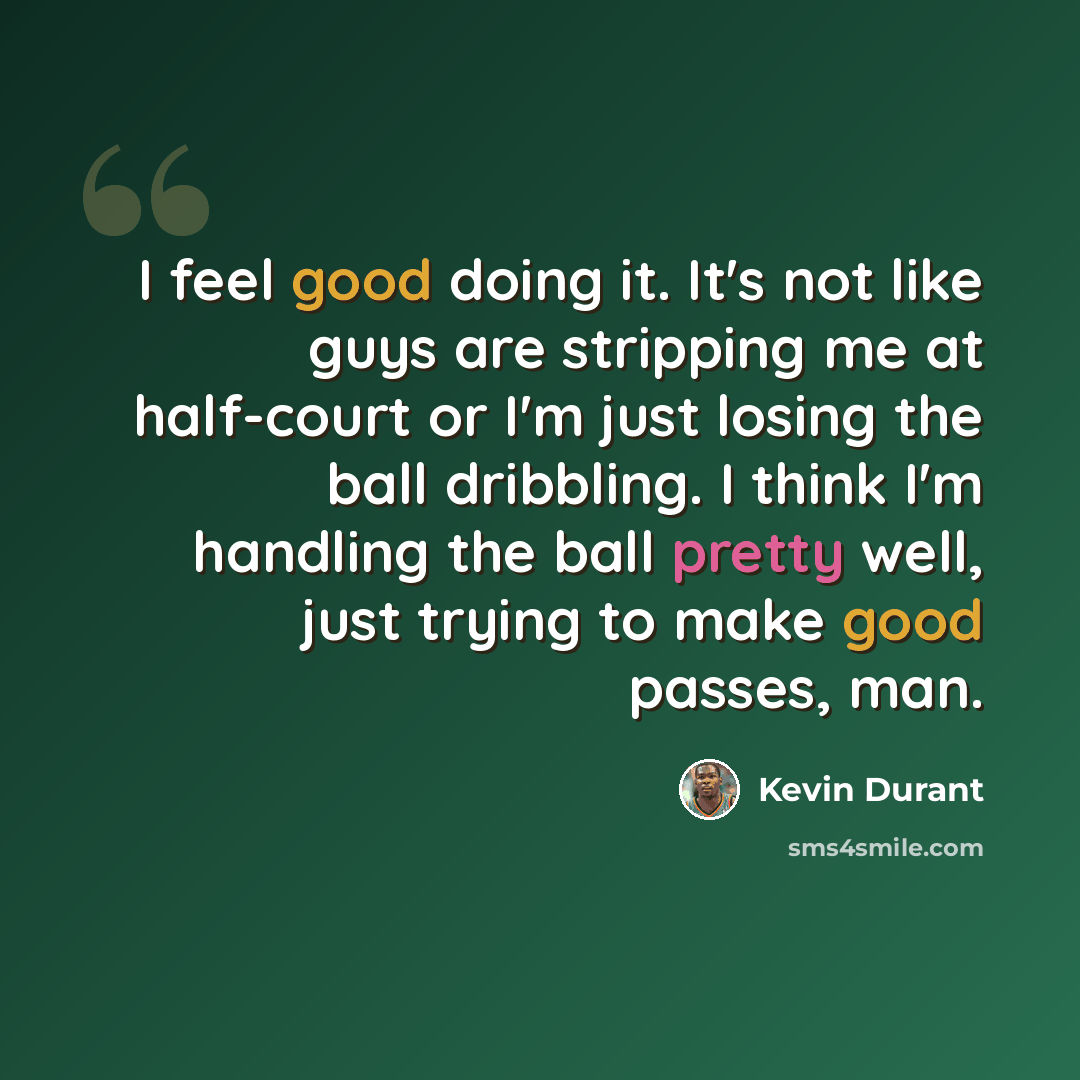 “I feel good doing it. It's not like guys are stripping me at half-court or I'm just losing the ball dribbling. I think I'm handling the ball pretty well, just trying to make good passes, man.” quote by Kevin Durant