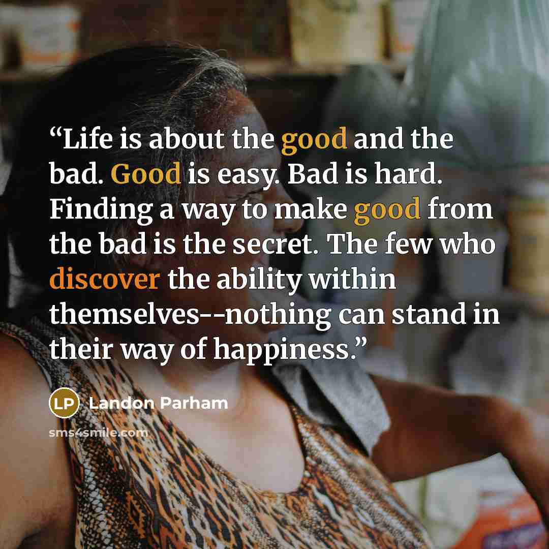 “Life is about the good and the bad. Good is easy. Bad is hard. Finding a way to make good from the bad is the secret. The few who discover the ability within themselves--nothing can stand in their way of happiness.” quote by Landon Parham