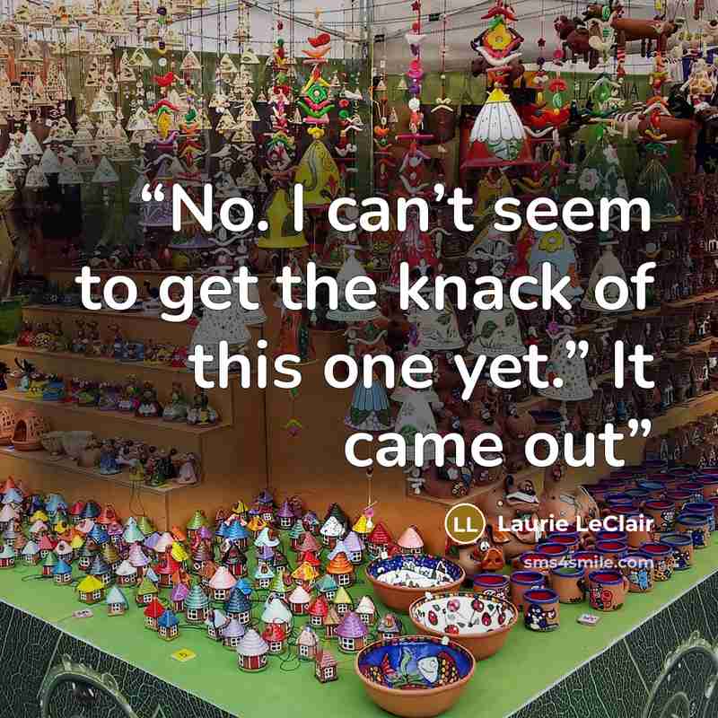 “No. I can’t seem to get the knack of this one yet.” It came out” quote by Laurie LeClair