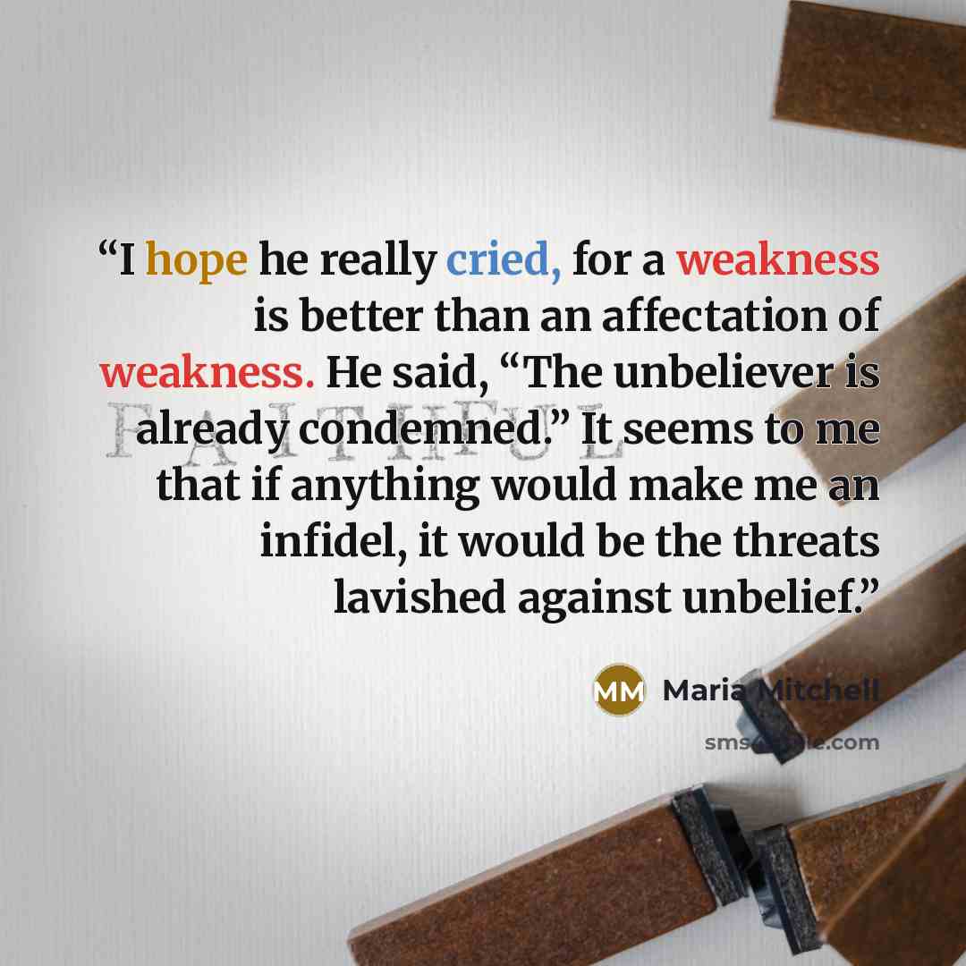 “I hope he really cried, for a weakness is better than an affectation of weakness. He said, “The unbeliever is already condemned.” It seems to me that if anything would make me an infidel, it would be the threats lavished against unbelief.” quote by Maria Mitchell
