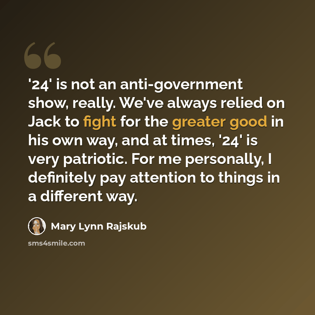 “'24' is not an anti-government show, really. We've always relied on Jack to fight for the greater good in his own way, and at times, '24' is very patriotic. For me personally, I definitely pay attention to things in a different way.” quote by Mary Lynn Rajskub