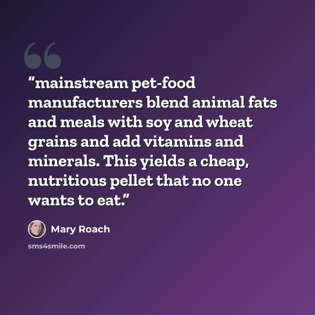 “mainstream pet-food manufacturers blend animal fats and meals with soy and wheat grains and add vitamins and minerals. This yields a cheap, nutritious pellet that no one wants to eat.” quote by Mary Roach