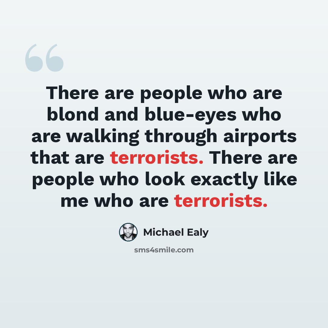 “There are people who are blond and blue-eyes who are walking through airports that are terrorists. There are people who look exactly like me who are terrorists.” quote by Michael Ealy