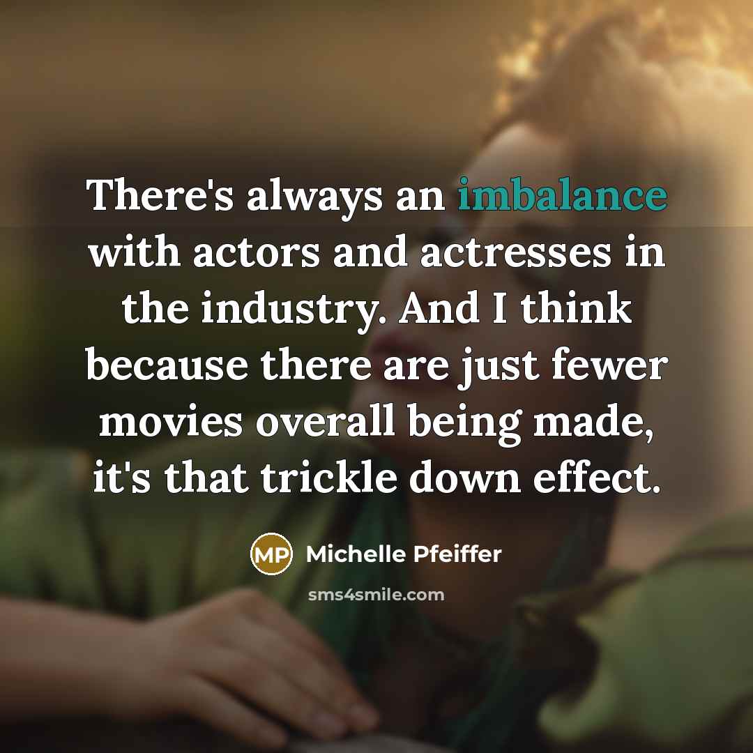 “There's always an imbalance with actors and actresses in the industry. And I think because there are just fewer movies overall being made, it's that trickle down effect.” quote by Michelle Pfeiffer