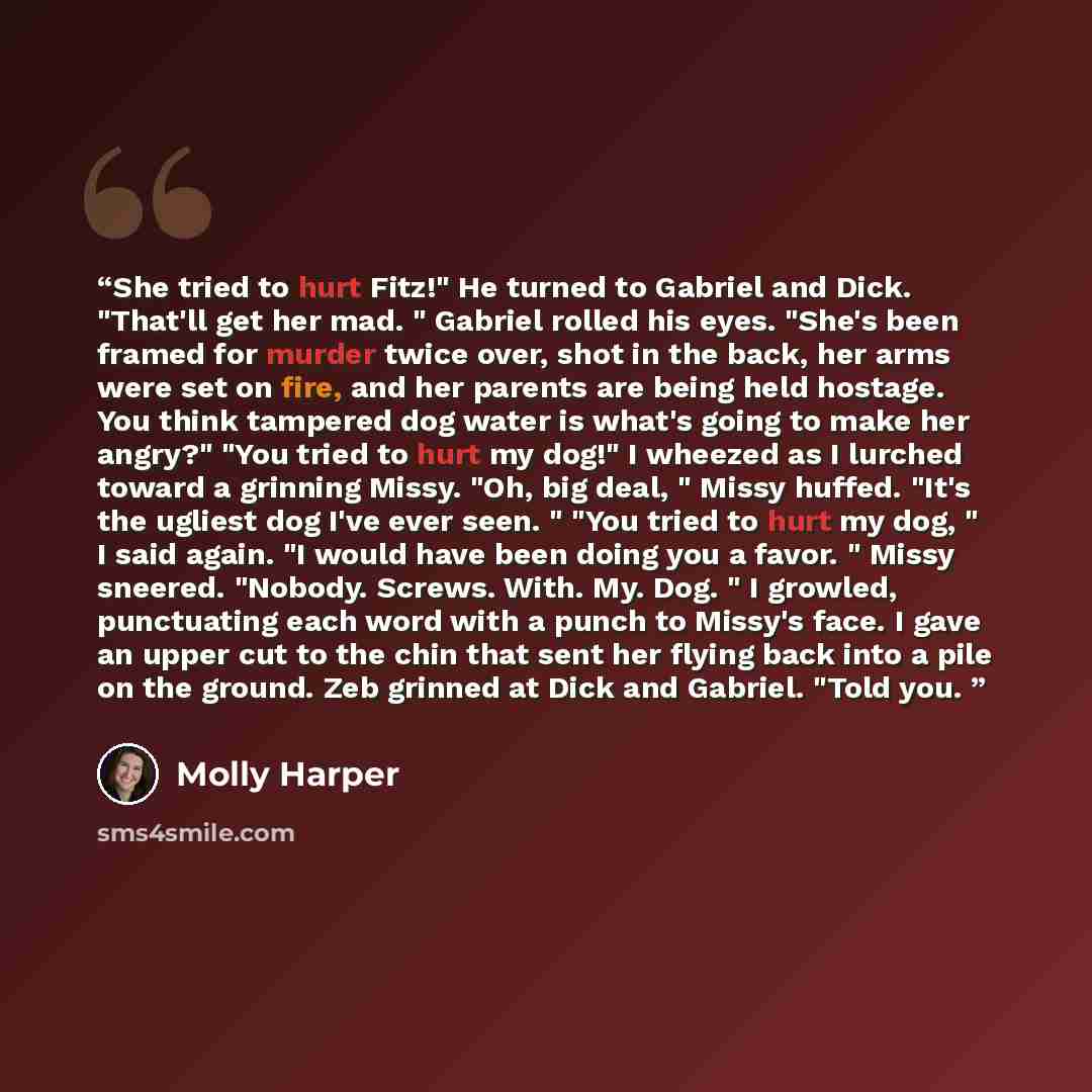 “She tried to hurt Fitz!" He turned to Gabriel and Dick. "That'll get her mad. " Gabriel rolled his eyes. "She's been framed for murder twice over, shot in the back, her arms were set on fire, and her parents are being held hostage. You think tampered dog water is what's going to make her angry?"…” quote by Molly Harper