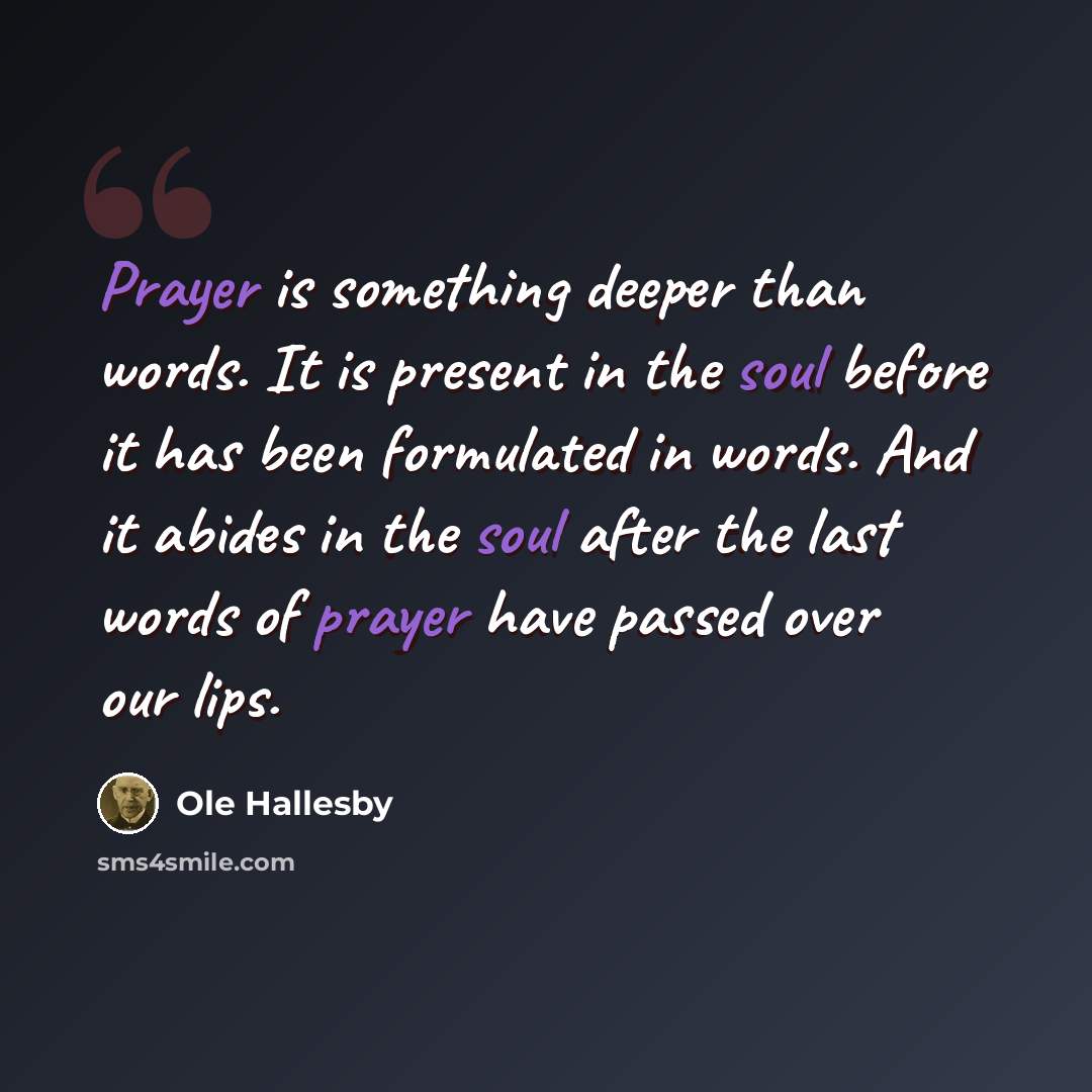 “Prayer is something deeper than words. It is present in the soul before it has been formulated in words. And it abides in the soul after the last words of prayer have passed over our lips.” quote by Ole Hallesby