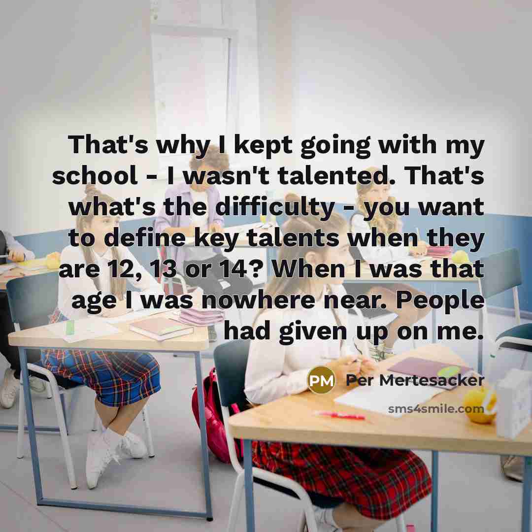 “That's why I kept going with my school - I wasn't talented. That's what's the difficulty - you want to define key talents when they are 12, 13 or 14? When I was that age I was nowhere near. People had given up on me.” quote by Per Mertesacker