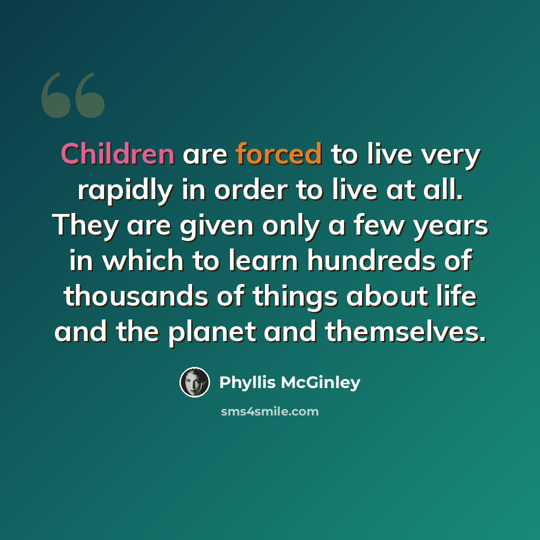 “Children are forced to live very rapidly in order to live at all. They are given only a few years in which to learn hundreds of thousands of things about life and the planet and themselves.” quote by Phyllis McGinley