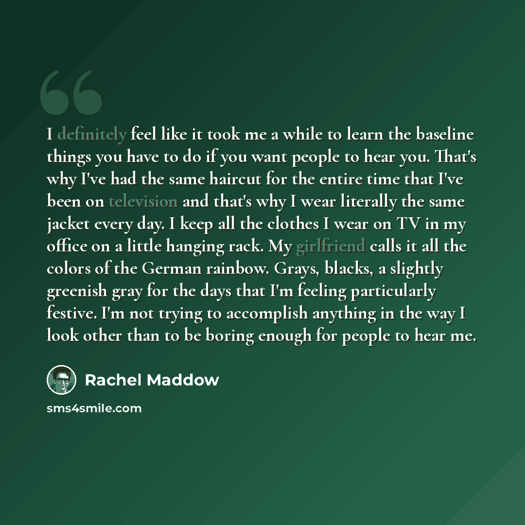 “I definitely feel like it took me a while to learn the baseline things you have to do if you want people to hear you. That's why I've had the same haircut for the entire time that I've been on television and that's why I wear literally the same jacket every day. I keep all the clothes I wear on TV…” quote by Rachel Maddow