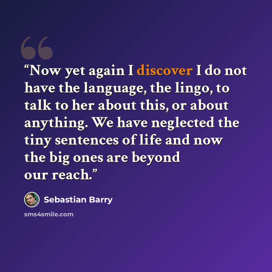 “Now yet again I discover I do not have the language, the lingo, to talk to her about this, or about anything. We have neglected the tiny sentences of life and now the big ones are beyond our reach.” quote by Sebastian Barry