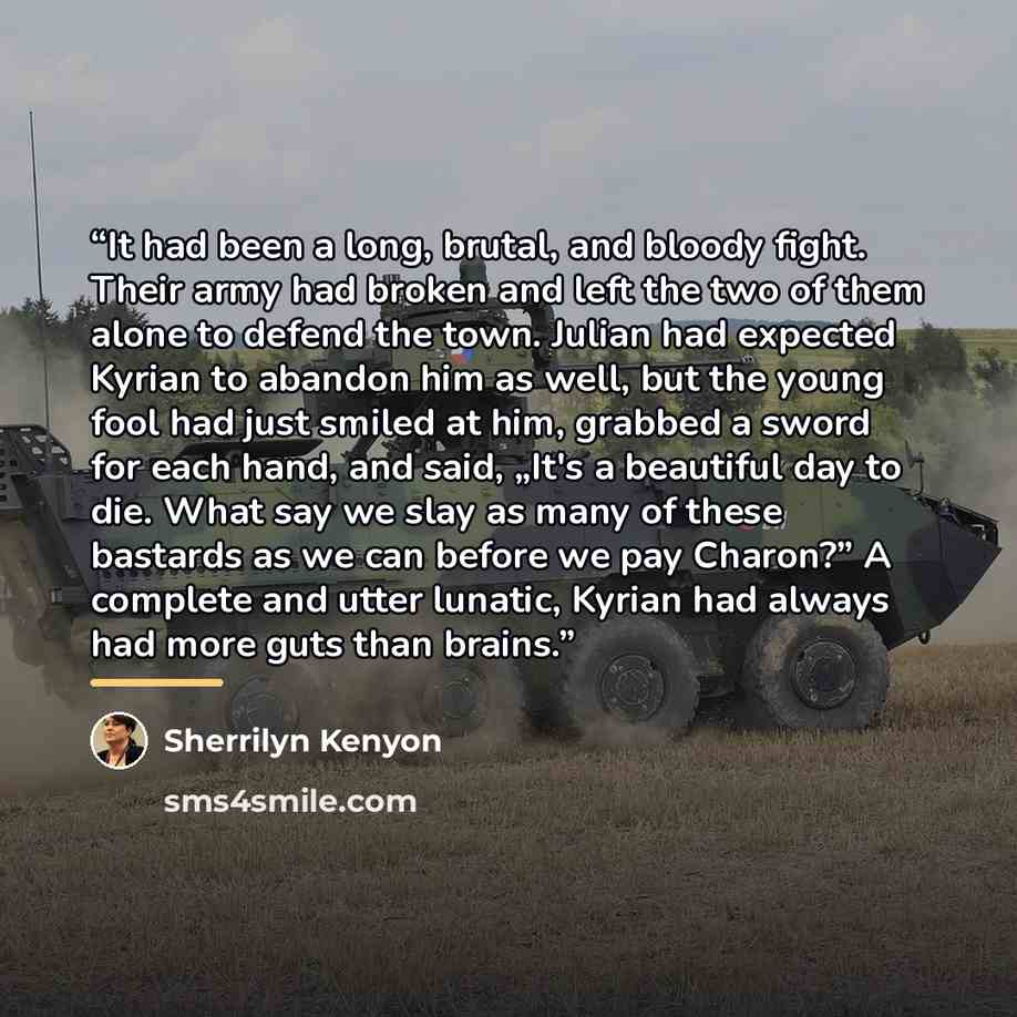 “It had been a long, brutal, and bloody fight. Their army had broken and left the two of them alone to defend the town. Julian had expected Kyrian to abandon him as well, but the young fool had just smiled at him, grabbed a sword for each hand, and said, „It's a beautiful day to die. What say we…” quote by Sherrilyn Kenyon