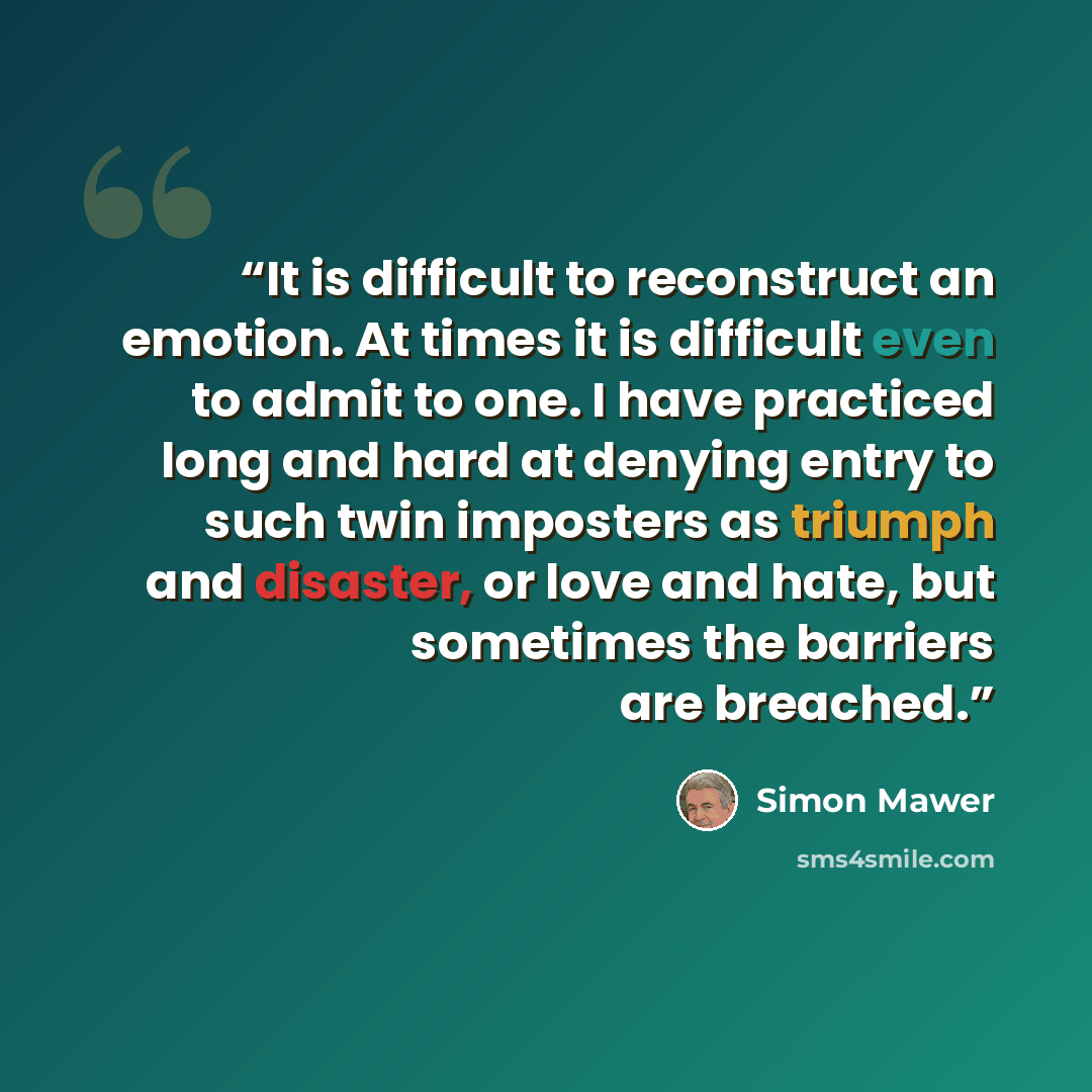 “It is difficult to reconstruct an emotion. At times it is difficult even to admit to one. I have practiced long and hard at denying entry to such twin imposters as triumph and disaster, or love and hate, but sometimes the barriers are breached.” quote by Simon Mawer