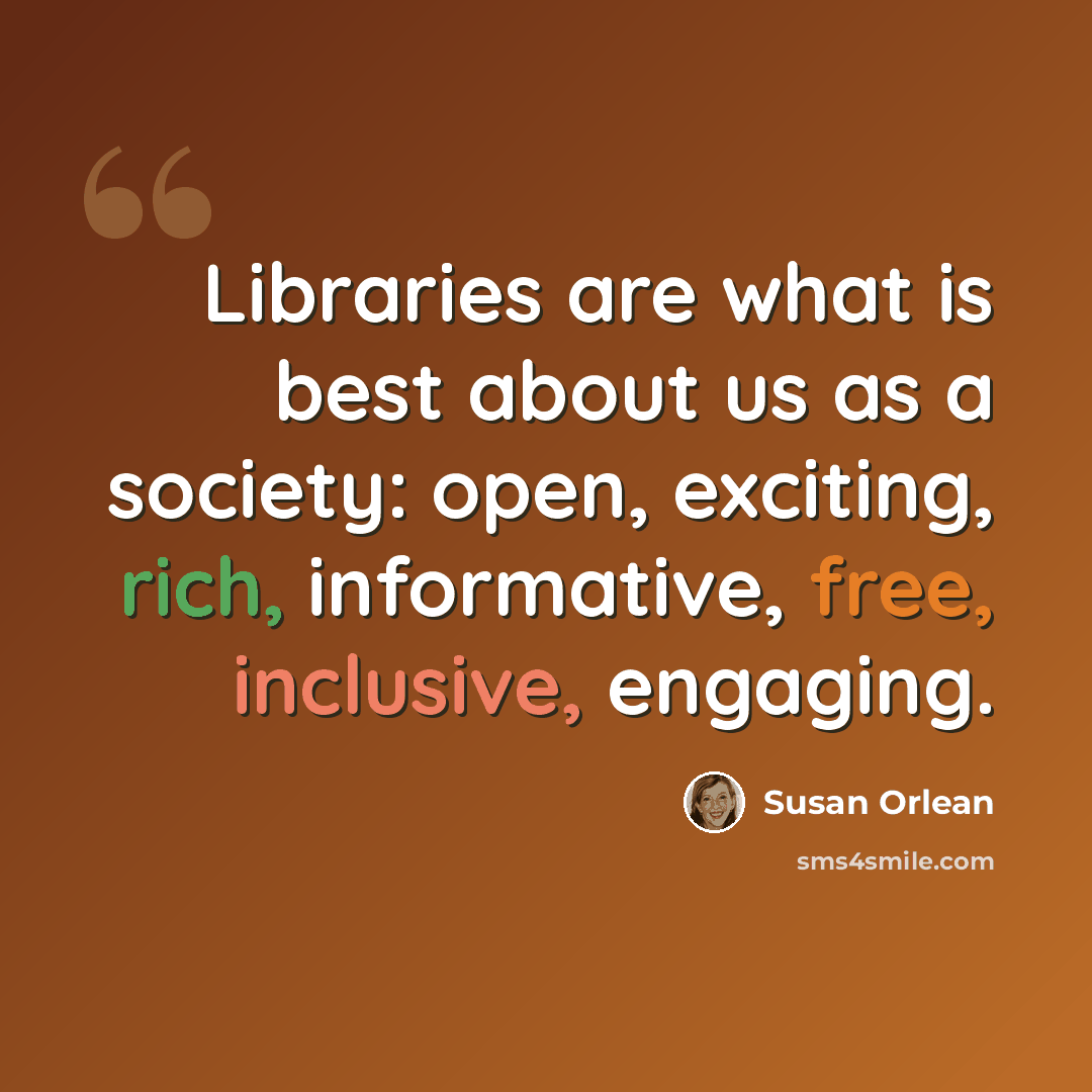 “Libraries are what is best about us as a society: open, exciting, rich, informative, free, inclusive, engaging.” quote by Susan Orlean