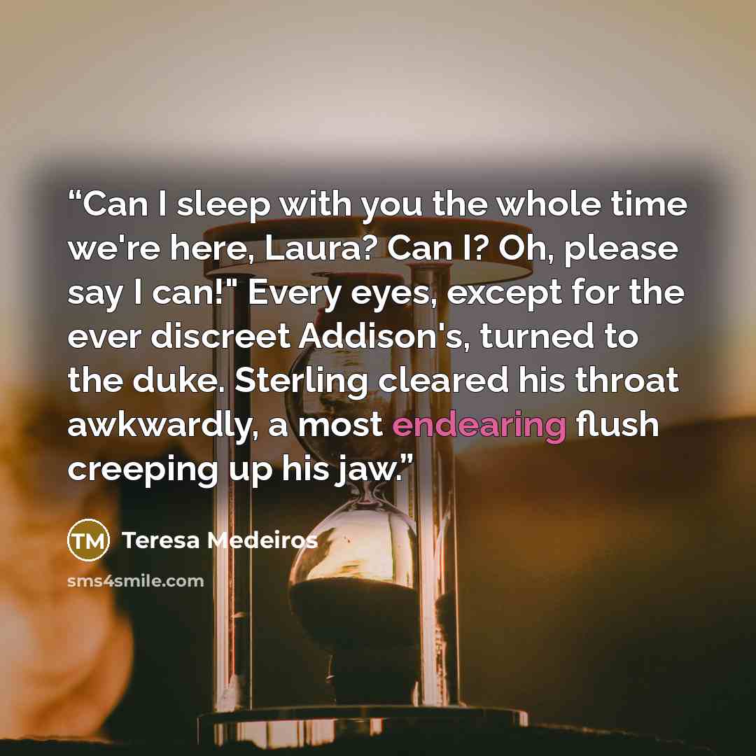 “Can I sleep with you the whole time we're here, Laura? Can I? Oh, please say I can!" Every eyes, except for the ever discreet Addison's, turned to the duke. Sterling cleared his throat awkwardly, a most endearing flush creeping up his jaw.” quote by Teresa Medeiros