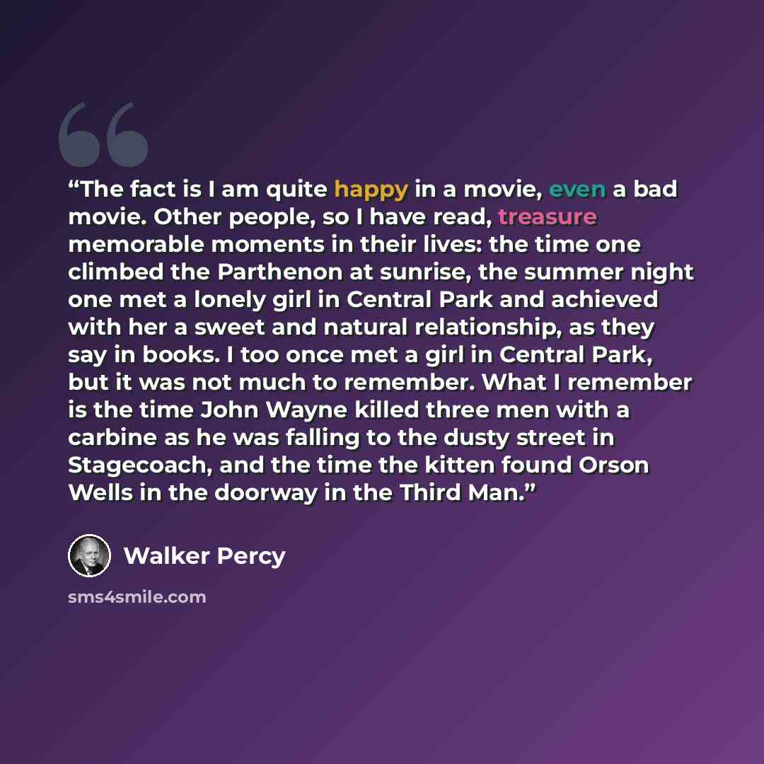 “The fact is I am quite happy in a movie, even a bad movie. Other people, so I have read, treasure memorable moments in their lives: the time one climbed the Parthenon at sunrise, the summer night one met a lonely girl in Central Park and achieved with her a sweet and natural relationship, as they…” quote by Walker Percy