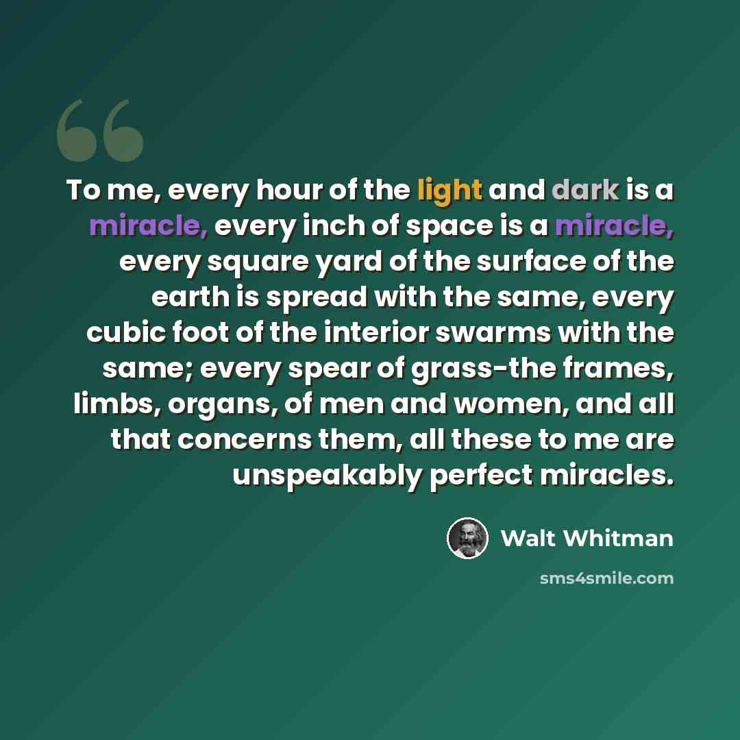 “To me, every hour of the light and dark is a miracle, every inch of space is a miracle, every square yard of the surface of the earth is spread with the same, every cubic foot of the interior swarms with the same; every spear of grass-the frames, limbs, organs, of men and women, and all that…” quote by Walt Whitman