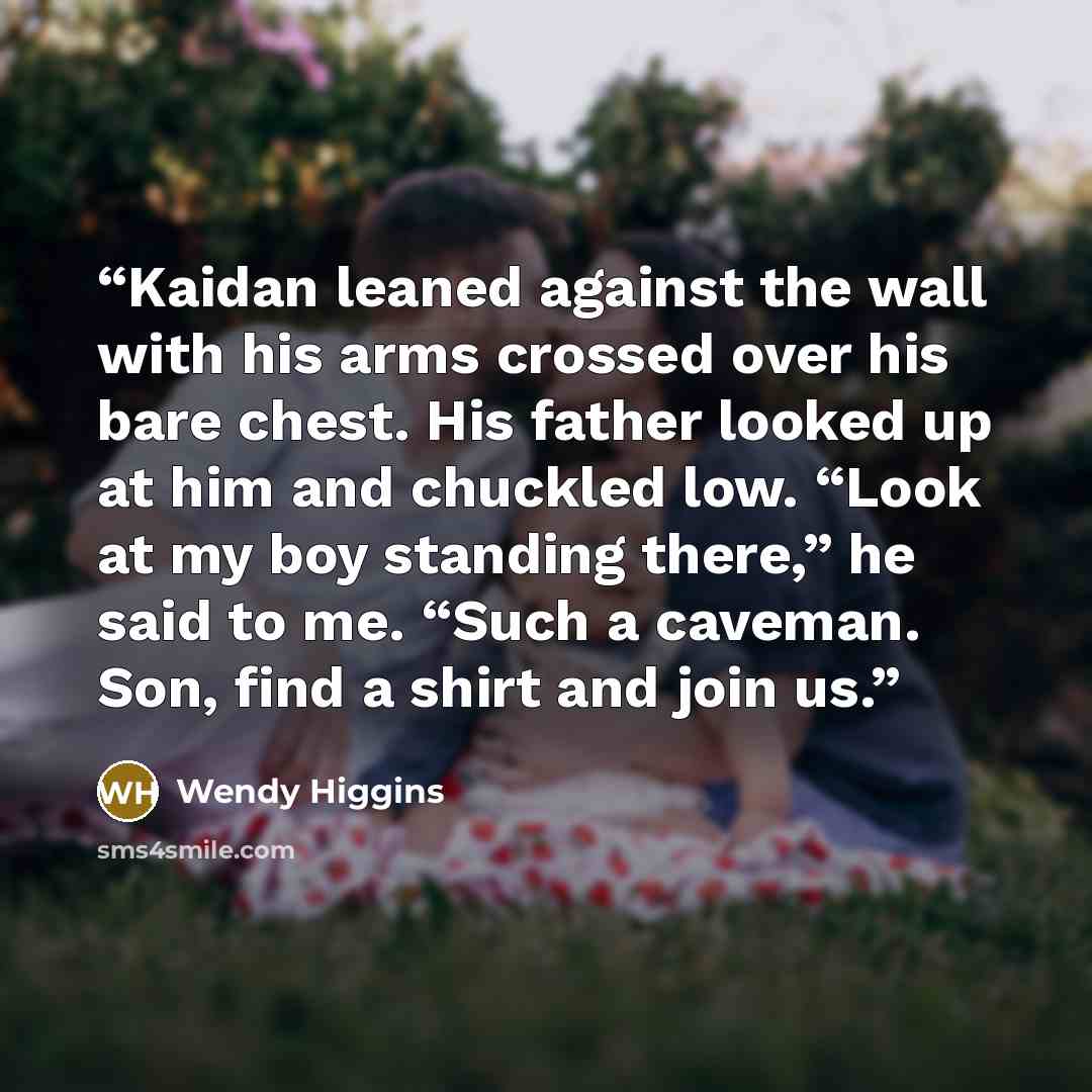 “Kaidan leaned against the wall with his arms crossed over his bare chest. His father looked up at him and chuckled low. “Look at my boy standing there,” he said to me. “Such a caveman. Son, find a shirt and join us.” quote by Wendy Higgins
