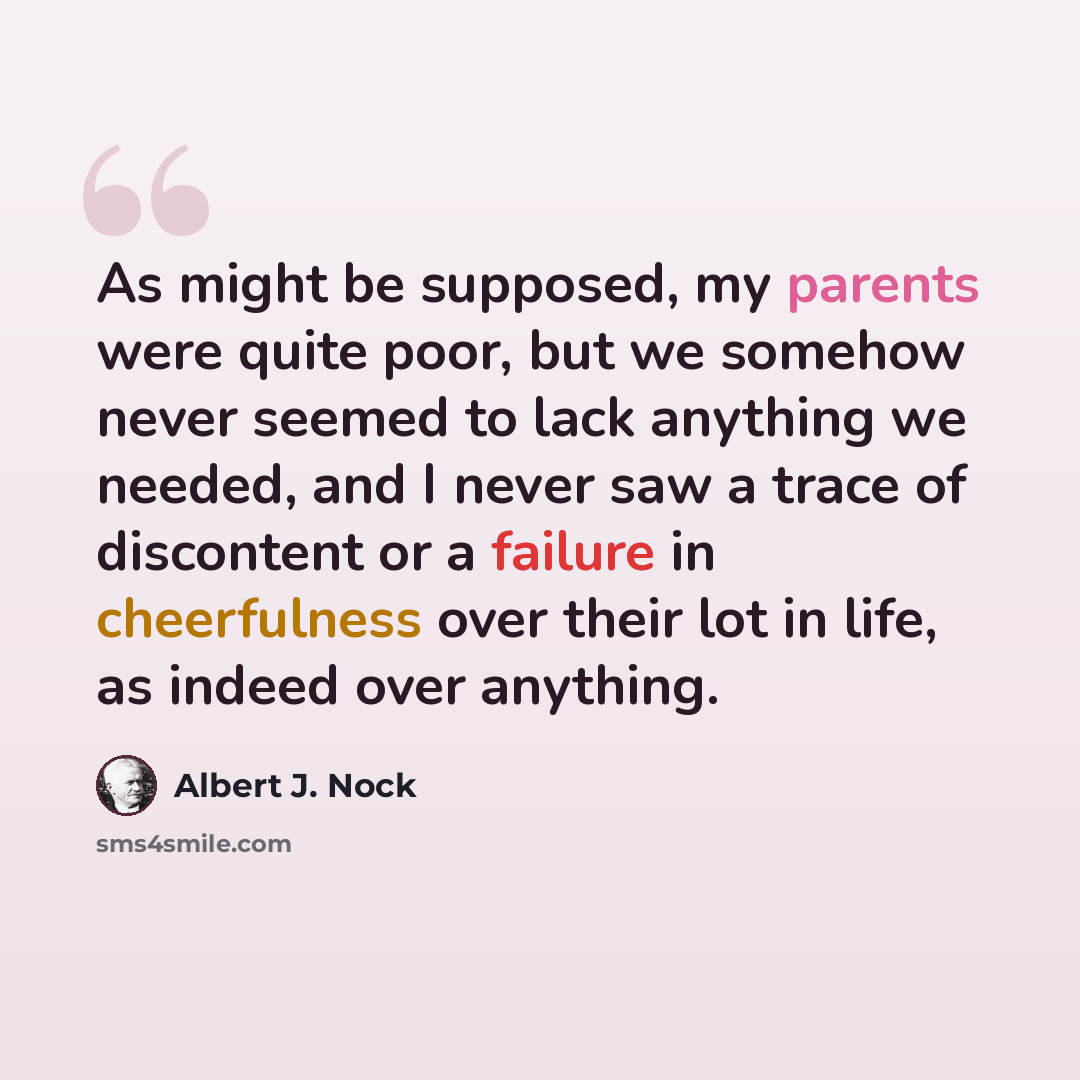 “As might be supposed, my parents were quite poor, but we somehow never seemed to lack anything we needed, and I never saw a trace of discontent or a failure in cheerfulness over their lot in life, as indeed over anything.” quote by Albert J. Nock