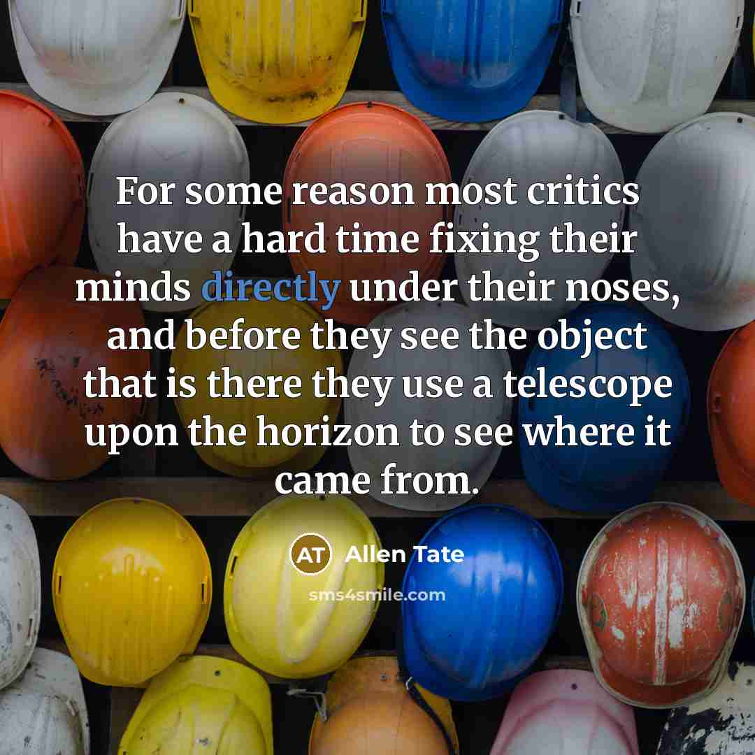“For some reason most critics have a hard time fixing their minds directly under their noses, and before they see the object that is there they use a telescope upon the horizon to see where it came from.” quote by Allen Tate