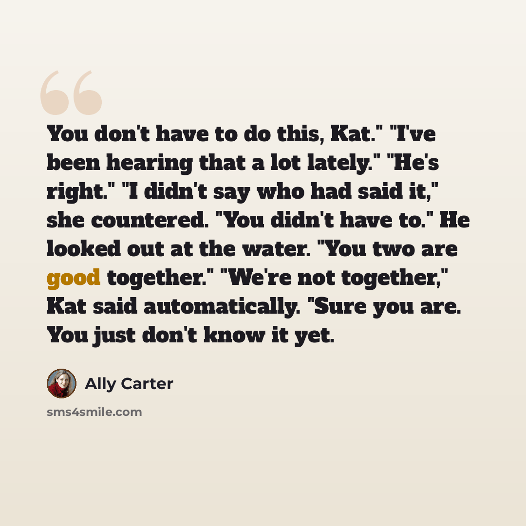 “You don't have to do this, Kat." "I've been hearing that a lot lately." "He's right." "I didn't say who had said it," she countered. "You didn't have to." He looked out at the water. "You two are good together." "We're not together," Kat said automatically. "Sure you are. You just don't know it yet.” quote by Ally Carter