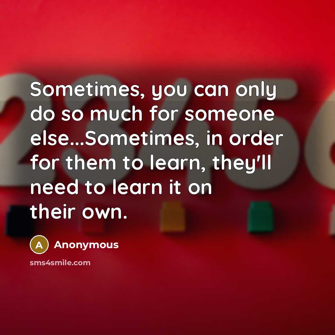 “Sometimes, you can only do so much for someone else...Sometimes, in order for them to learn, they'll need to learn it on their own.” quote by Anonymous