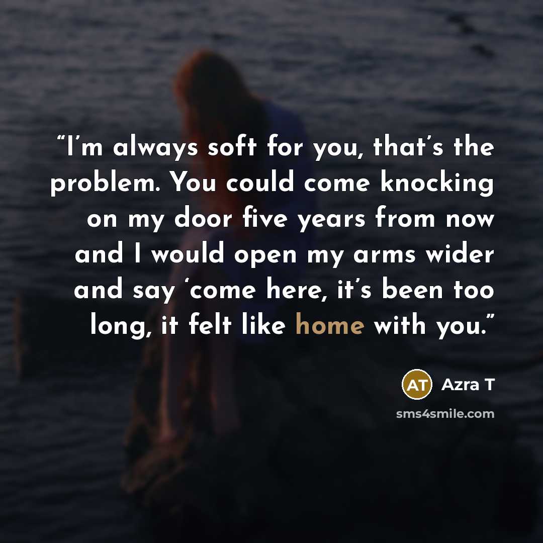 “I’m always soft for you, that’s the problem. You could come knocking on my door five years from now and I would open my arms wider and say ‘come here, it’s been too long, it felt like home with you.” quote by Azra T