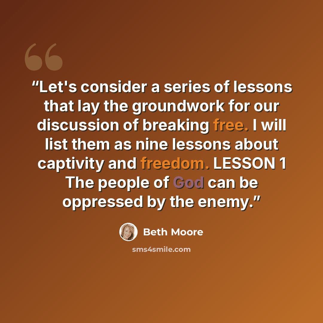 “Let's consider a series of lessons that lay the groundwork for our discussion of breaking free. I will list them as nine lessons about captivity and freedom. LESSON 1 The people of God can be oppressed by the enemy.” quote by Beth Moore