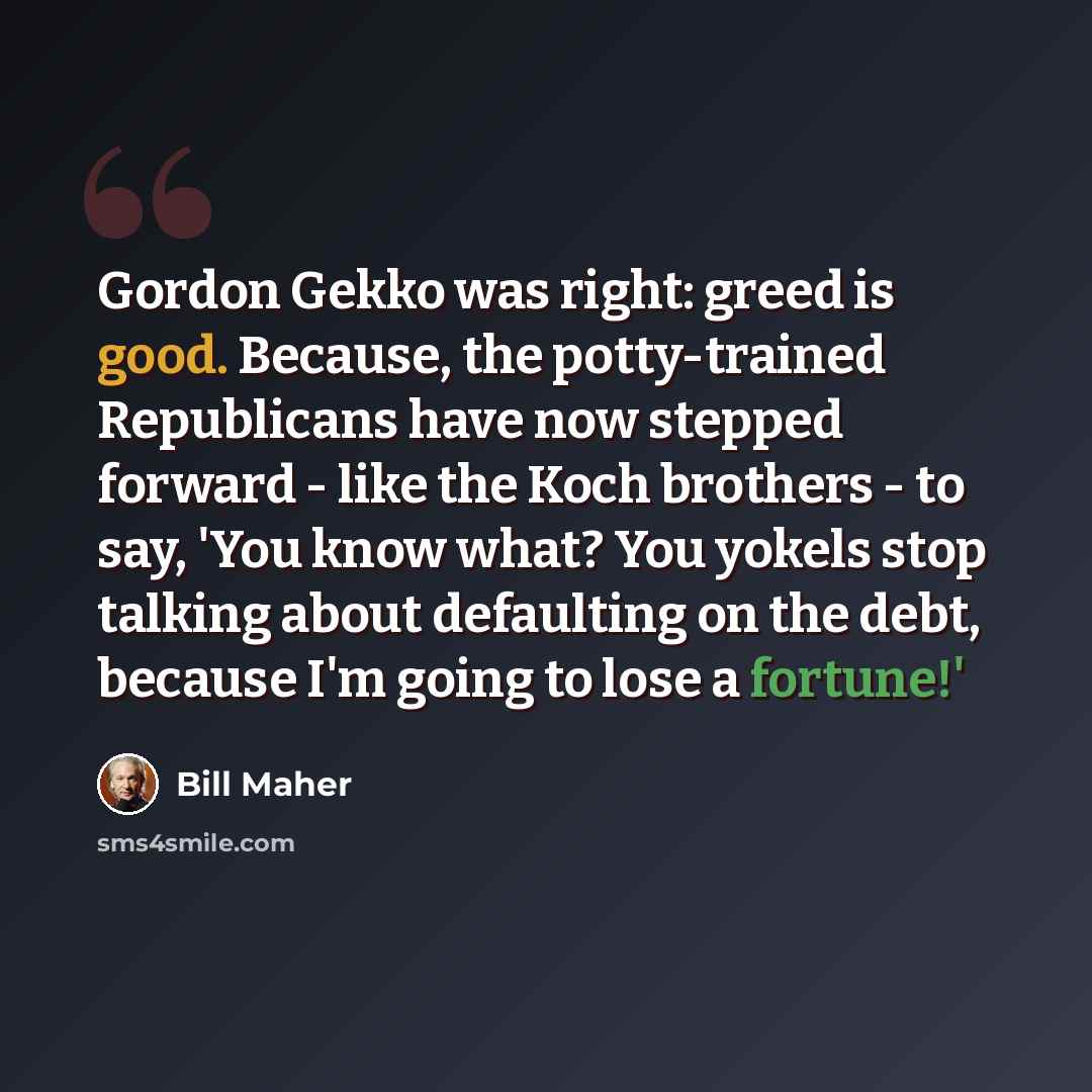 “Gordon Gekko was right: greed is good. Because, the potty-trained Republicans have now stepped forward - like the Koch brothers - to say, 'You know what? You yokels stop talking about defaulting on the debt, because I'm going to lose a fortune!'” quote by Bill Maher