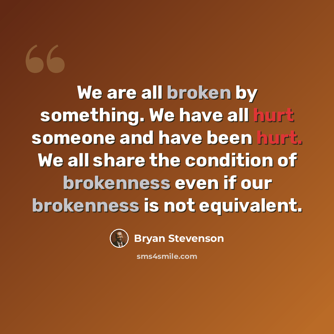 “We are all broken by something. We have all hurt someone and have been hurt. We all share the condition of brokenness even if our brokenness is not equivalent.” quote by Bryan Stevenson
