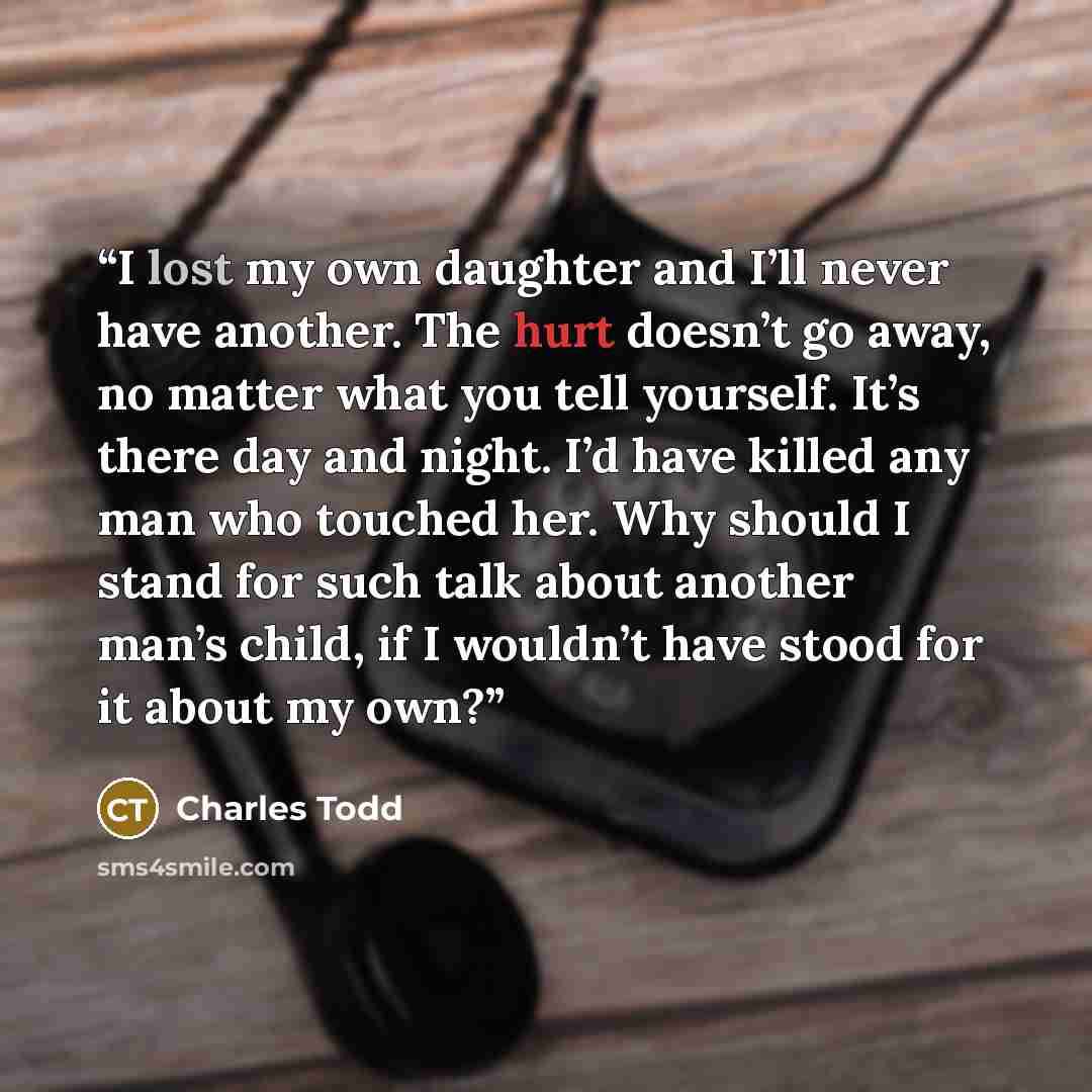 “I lost my own daughter and I’ll never have another. The hurt doesn’t go away, no matter what you tell yourself. It’s there day and night. I’d have killed any man who touched her. Why should I stand for such talk about another man’s child, if I wouldn’t have stood for it about my own?” quote by Charles Todd
