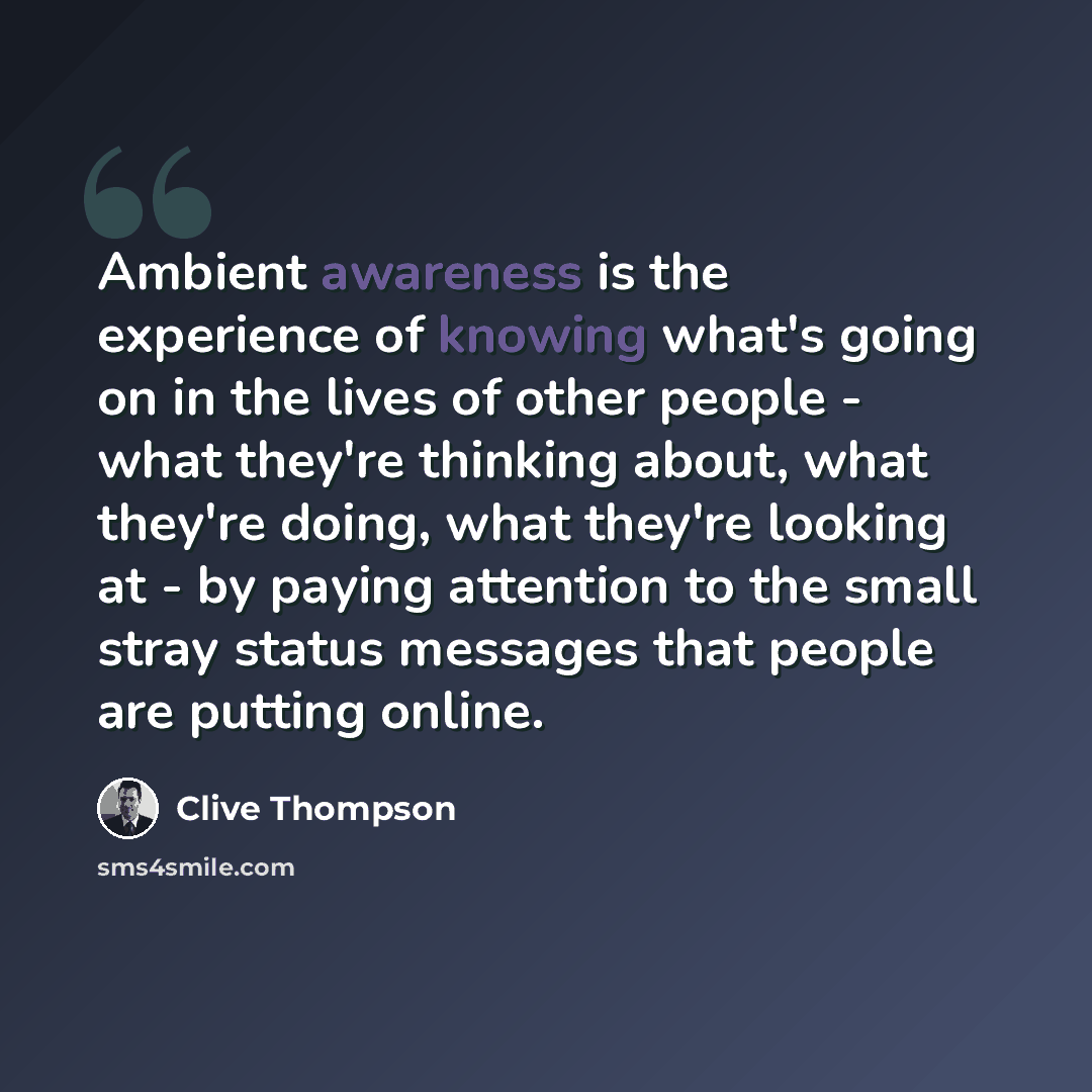 “Ambient awareness is the experience of knowing what's going on in the lives of other people - what they're thinking about, what they're doing, what they're looking at - by paying attention to the small stray status messages that people are putting online.” quote by Clive Thompson