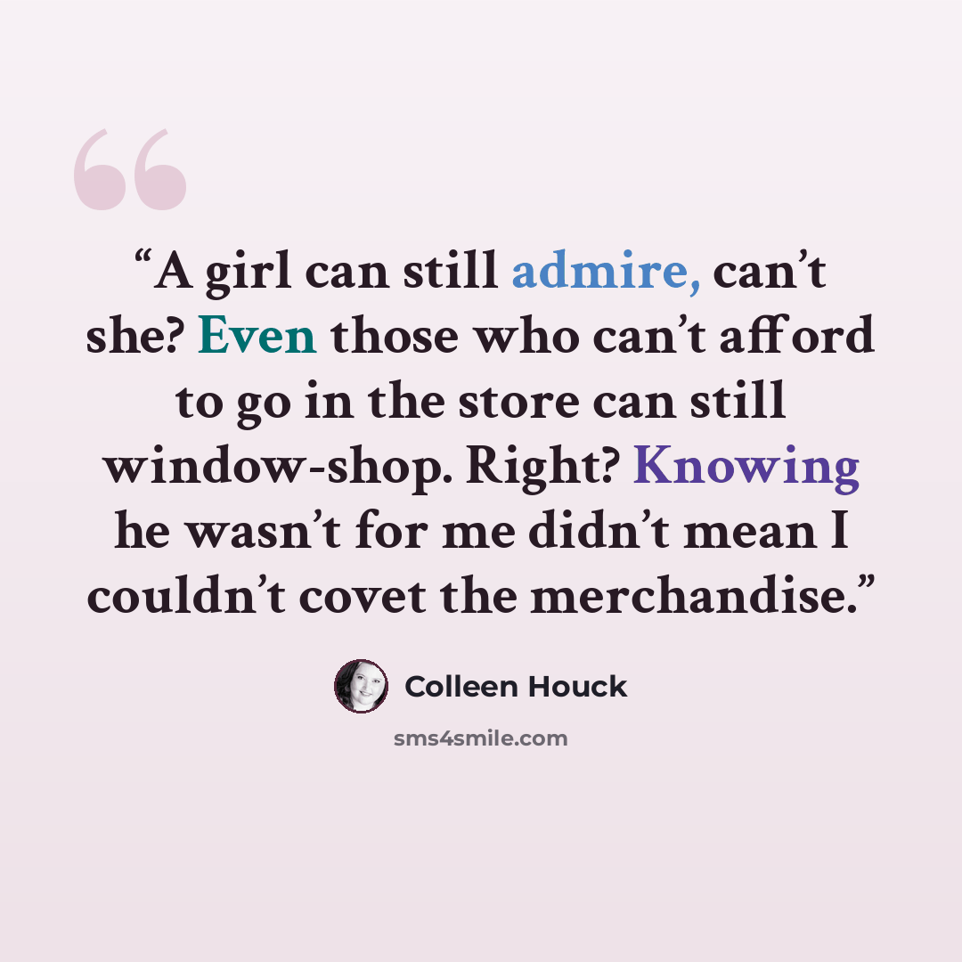 “A girl can still admire, can’t she? Even those who can’t afford to go in the store can still window-shop. Right? Knowing he wasn’t for me didn’t mean I couldn’t covet the merchandise.” quote by Colleen Houck