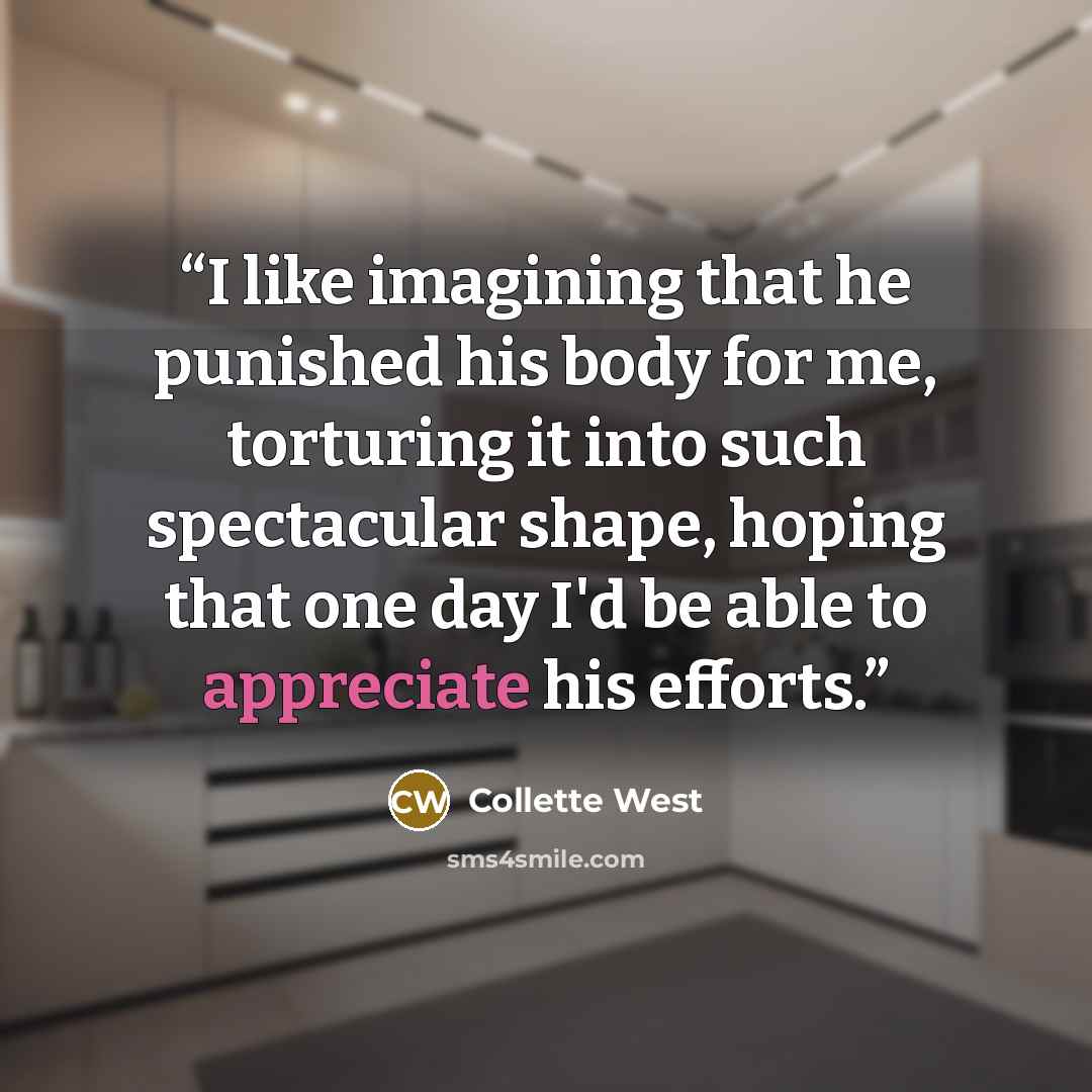 “I like imagining that he punished his body for me, torturing it into such spectacular shape, hoping that one day I'd be able to appreciate his efforts.” quote by Collette West