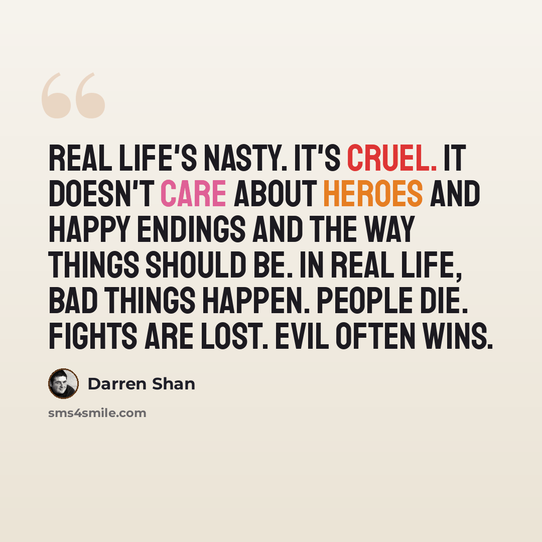 “Real life's nasty. It's cruel. It doesn't care about heroes and happy endings and the way things should be. In real life, bad things happen. People die. Fights are lost. Evil often wins.” quote by Darren Shan
