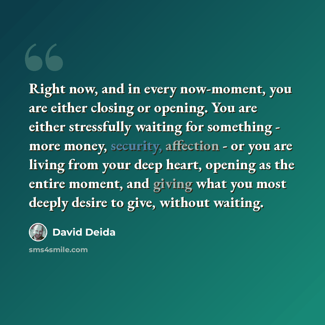 “Right now, and in every now-moment, you are either closing or opening. You are either stressfully waiting for something - more money, security, affection - or you are living from your deep heart, opening as the entire moment, and giving what you most deeply desire to give, without waiting.” quote by David Deida