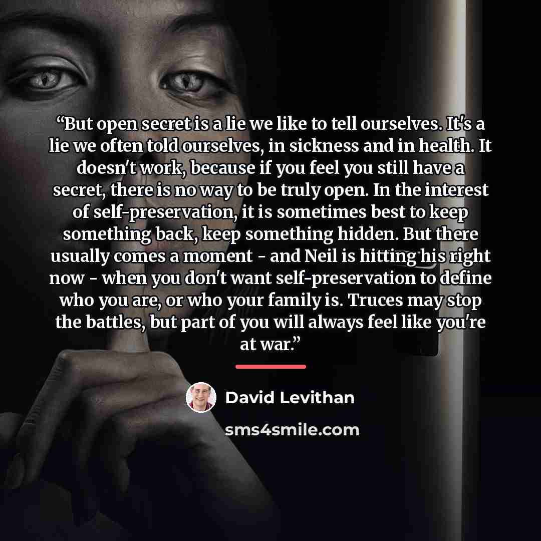 “But open secret is a lie we like to tell ourselves. It's a lie we often told ourselves, in sickness and in health. It doesn't work, because if you feel you still have a secret, there is no way to be truly open. In the interest of self-preservation, it is sometimes best to keep something back, keep…” quote by David Levithan