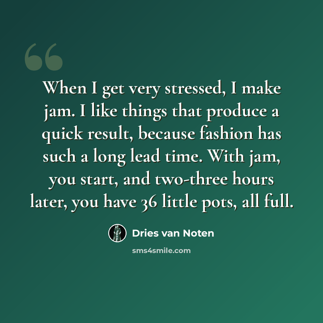 “When I get very stressed, I make jam. I like things that produce a quick result, because fashion has such a long lead time. With jam, you start, and two-three hours later, you have 36 little pots, all full.” quote by Dries van Noten