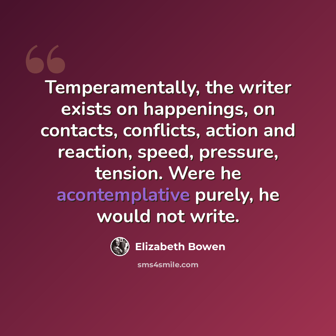 “Temperamentally, the writer exists on happenings, on contacts, conflicts, action and reaction, speed, pressure, tension. Were he acontemplative purely, he would not write.” quote by Elizabeth Bowen