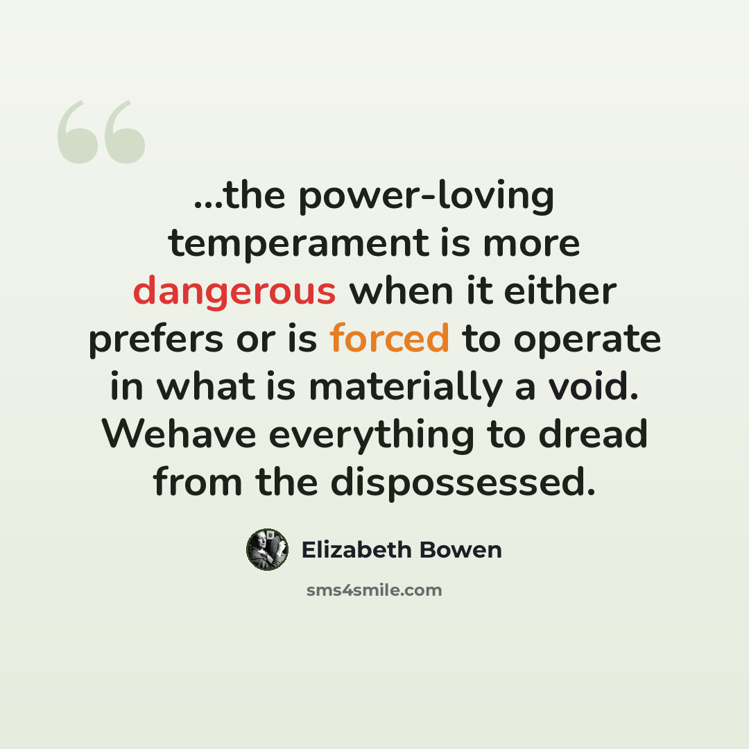 “...the power-loving temperament is more dangerous when it either prefers or is forced to operate in what is materially a void. Wehave everything to dread from the dispossessed.” quote by Elizabeth Bowen