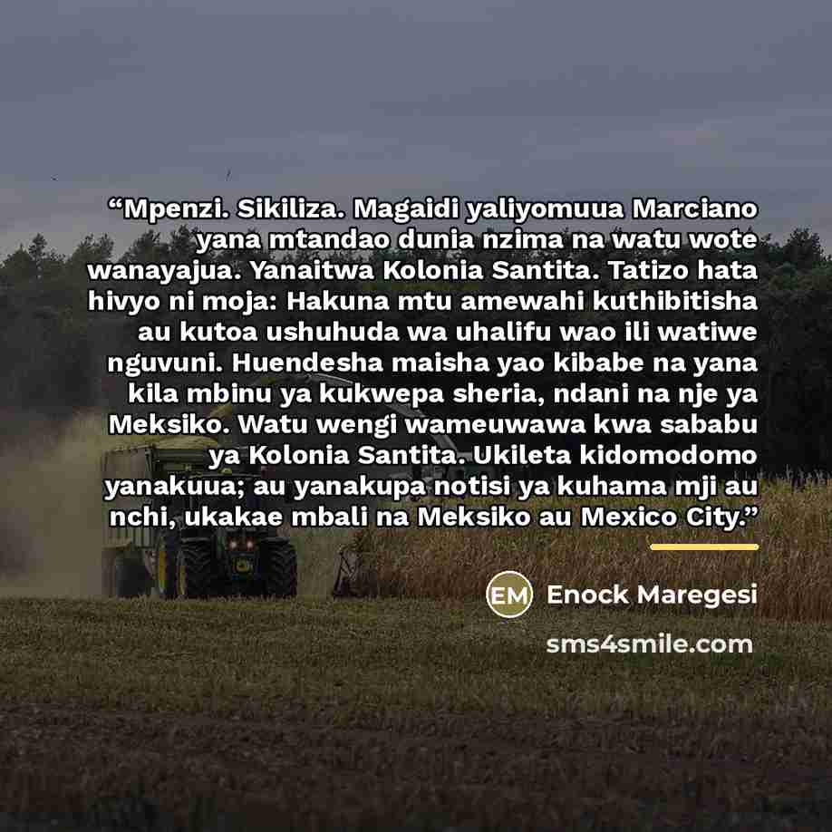 “Mpenzi. Sikiliza. Magaidi yaliyomuua Marciano yana mtandao dunia nzima na watu wote wanayajua. Yanaitwa Kolonia Santita. Tatizo hata hivyo ni moja: Hakuna mtu amewahi kuthibitisha au kutoa ushuhuda wa uhalifu wao ili watiwe nguvuni. Huendesha maisha yao kibabe na yana kila mbinu ya kukwepa sheria…” quote by Enock Maregesi