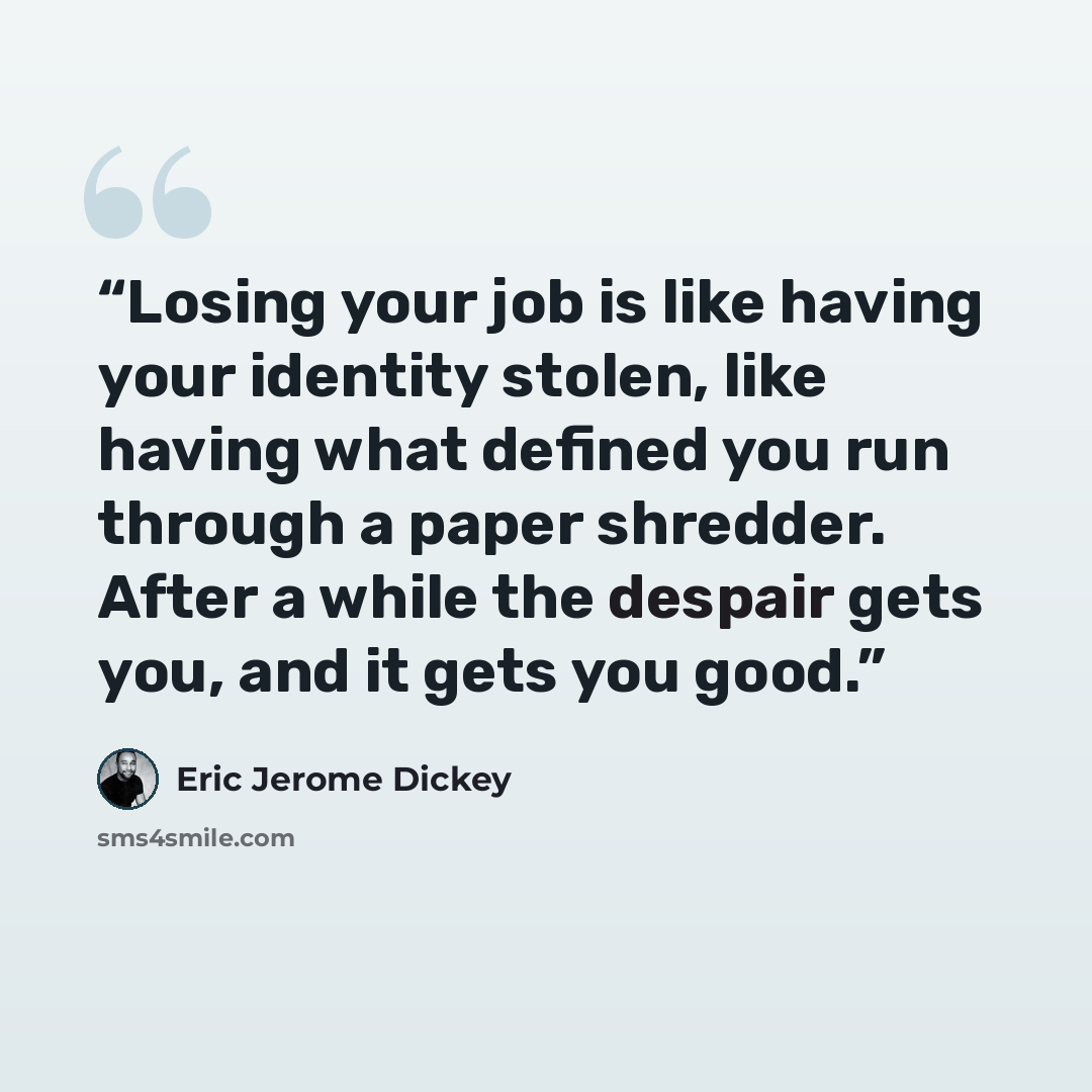“Losing your job is like having your identity stolen, like having what defined you run through a paper shredder. After a while the despair gets you, and it gets you good.” quote by Eric Jerome Dickey